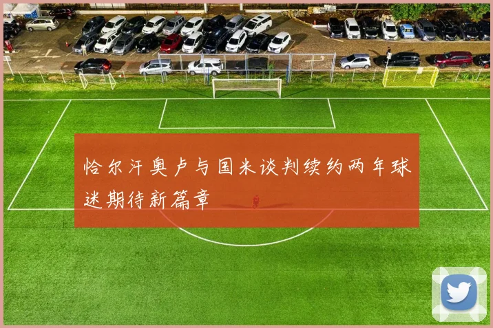 恰尔汗奥卢与国米谈判续约两年球迷期待新篇章