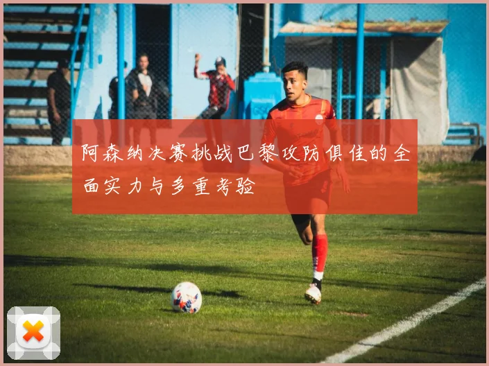 阿森纳决赛挑战巴黎攻防俱佳的全面实力与多重考验
