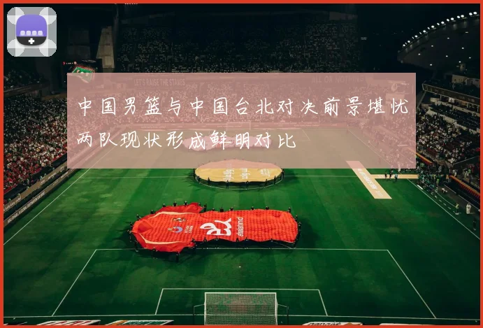 中国男篮与中国台北对决前景堪忧两队现状形成鲜明对比