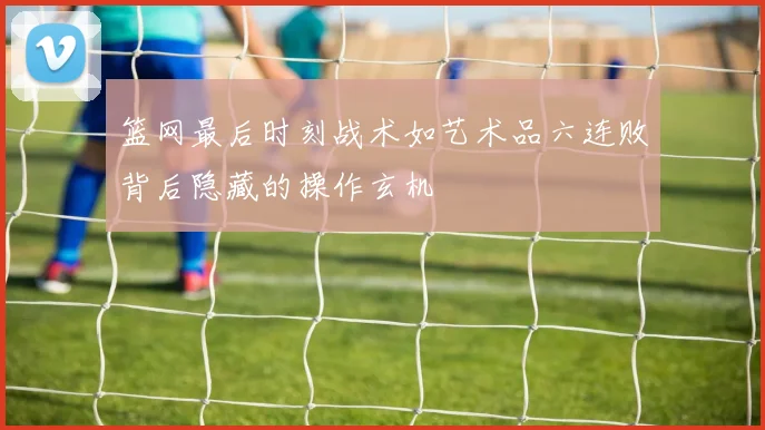 篮网最后时刻战术如艺术品六连败背后隐藏的操作玄机