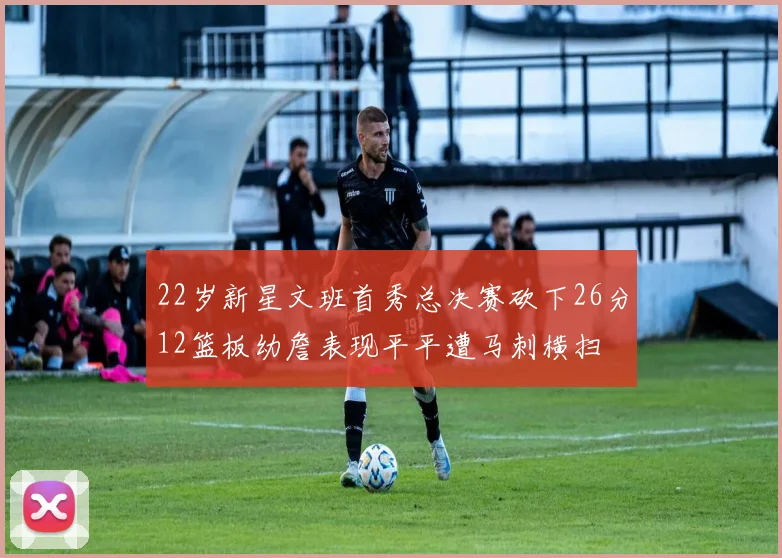 22岁新星文班首秀总决赛砍下26分12篮板幼詹表现平平遭马刺横扫