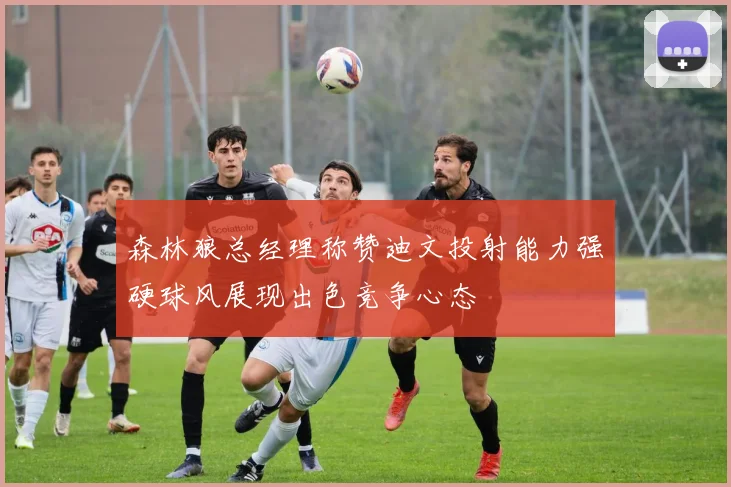森林狼总经理称赞迪文投射能力强硬球风展现出色竞争心态