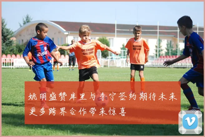 姚明盛赞库里与李宁签约期待未来更多跨界合作带来惊喜