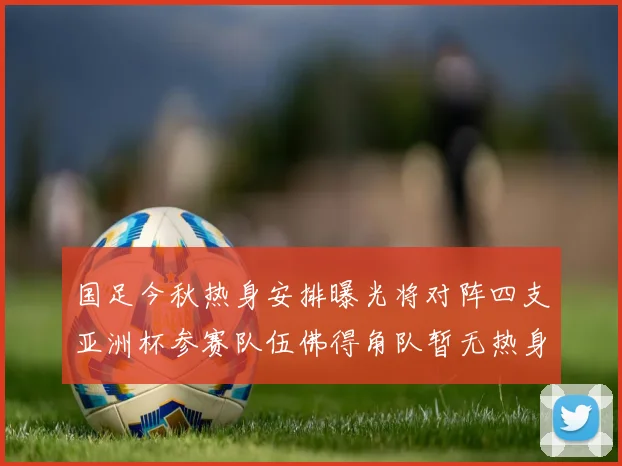 国足今秋热身安排曝光将对阵四支亚洲杯参赛队伍佛得角队暂无热身计划