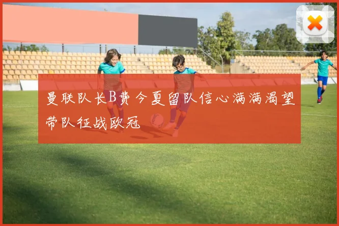 曼联队长B费今夏留队信心满满渴望带队征战欧冠