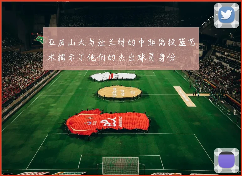 亚历山大与杜兰特的中距离投篮艺术揭示了他们的杰出球员身份