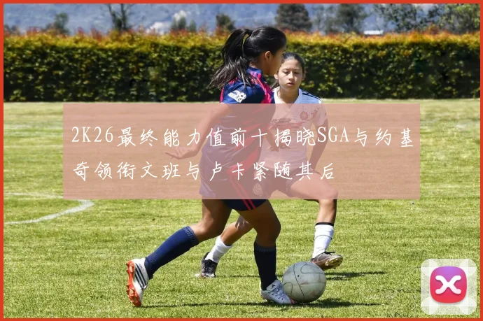 2K26最终能力值前十揭晓SGA与约基奇领衔文班与卢卡紧随其后