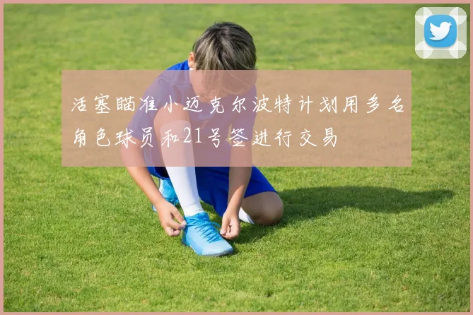 活塞瞄准小迈克尔波特计划用多名角色球员和21号签进行交易