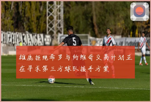 雄鹿拒绝希罗与约维奇交易计划正在寻求第三方球队接手方案