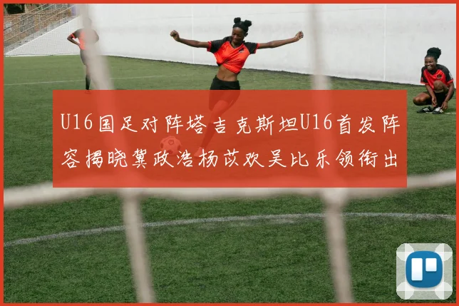 U16国足对阵塔吉克斯坦U16首发阵容揭晓冀政浩杨苡欢吴比乐领衔出战