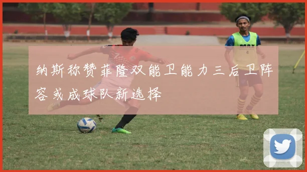 纳斯称赞菲隆双能卫能力三后卫阵容或成球队新选择