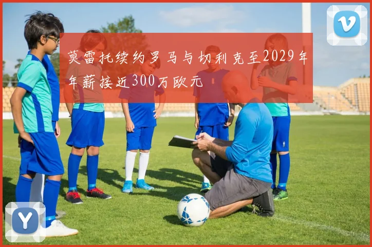 莫雷托续约罗马与切利克至2029年年薪接近300万欧元