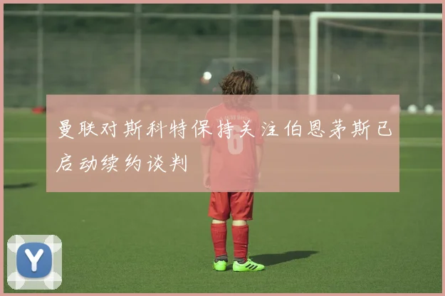 曼联对斯科特保持关注伯恩茅斯已启动续约谈判