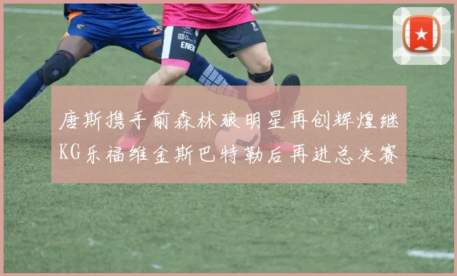 唐斯携手前森林狼明星再创辉煌继KG乐福维金斯巴特勒后再进总决赛