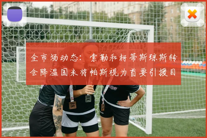 全市场动态：索勒和柯蒂斯琼斯转会降温国米将帕斯视为首要引援目标