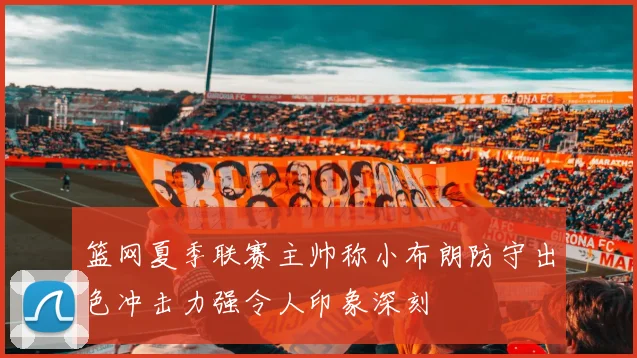 篮网夏季联赛主帅称小布朗防守出色冲击力强令人印象深刻