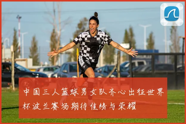 中国三人篮球男女队齐心出征世界杯波兰赛场期待佳绩与荣耀