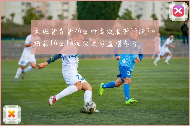 文班背靠背26分钟高效表现15投7中斩获16分14板助攻与盖帽齐飞