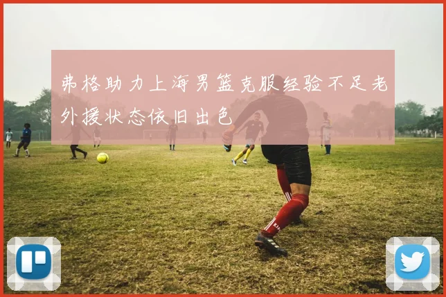 弗格助力上海男篮克服经验不足老外援状态依旧出色