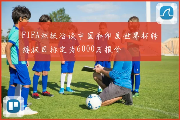 FIFA积极洽谈中国和印度世界杯转播权目标定为6000万报价