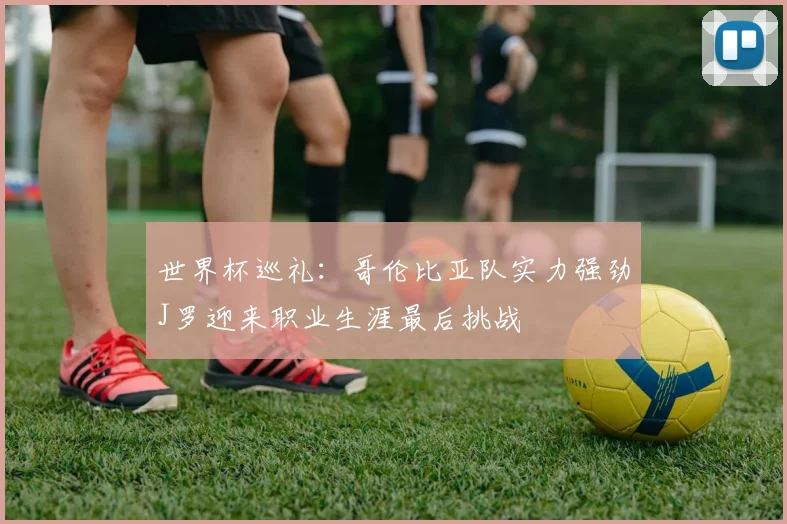 世界杯巡礼：哥伦比亚队实力强劲J罗迎来职业生涯最后挑战