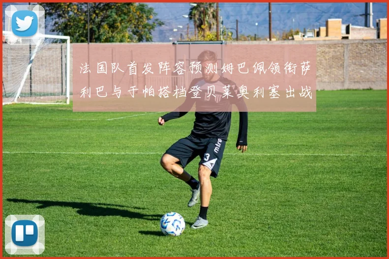 法国队首发阵容预测姆巴佩领衔萨利巴与于帕搭档登贝莱奥利塞出战