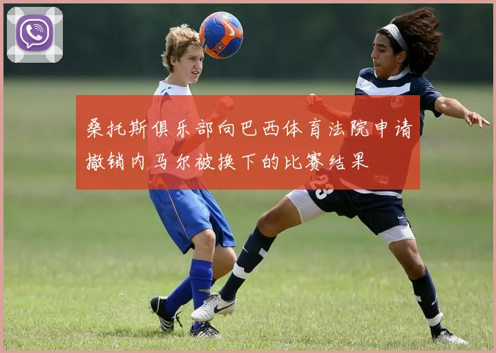 桑托斯俱乐部向巴西体育法院申请撤销内马尔被换下的比赛结果