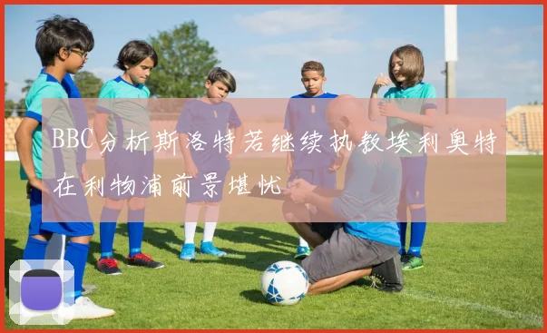 BBC分析斯洛特若继续执教埃利奥特在利物浦前景堪忧