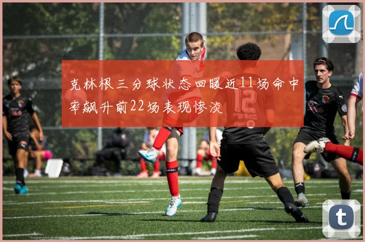 克林根三分球状态回暖近11场命中率飙升前22场表现惨淡
