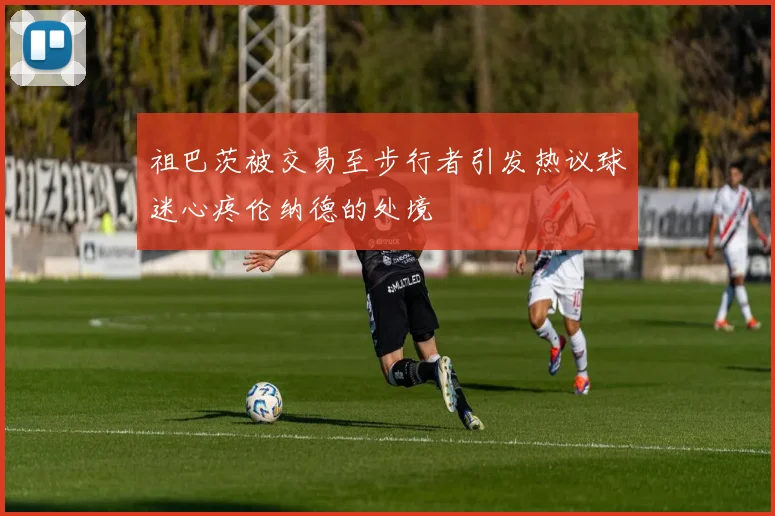 祖巴茨被交易至步行者引发热议球迷心疼伦纳德的处境
